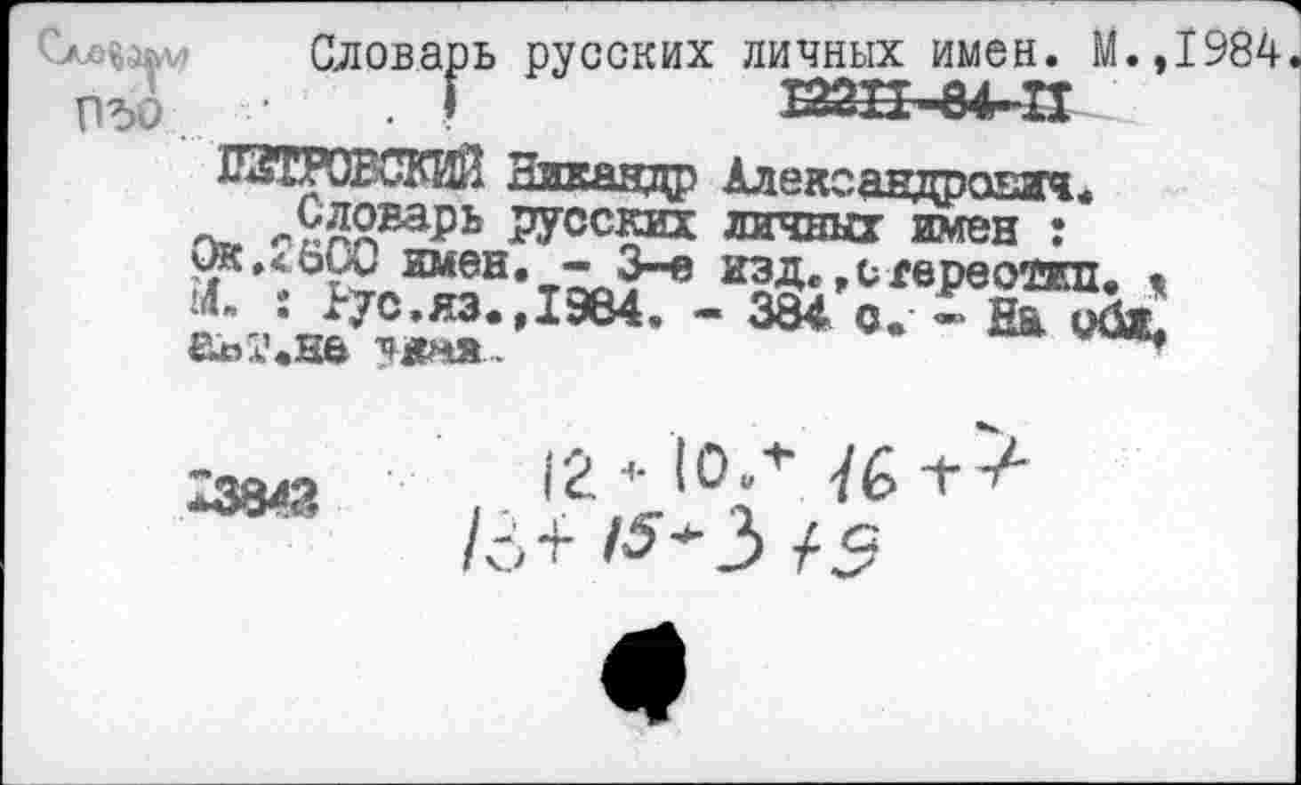 ﻿Словарь русских личных имен. М.,1984
ПЪО . Г	ЕШ±~84~П
~ л9пЙварь РУсских личных имен :* мк.<оуи имен. - 3-е изд..стереотип. • 14- : >70.яз.,19е4. - 3§4 о. - нГобь аы’.на ?жня..

12 <• ЮЛ -/б +-/■ а>+ /^*з